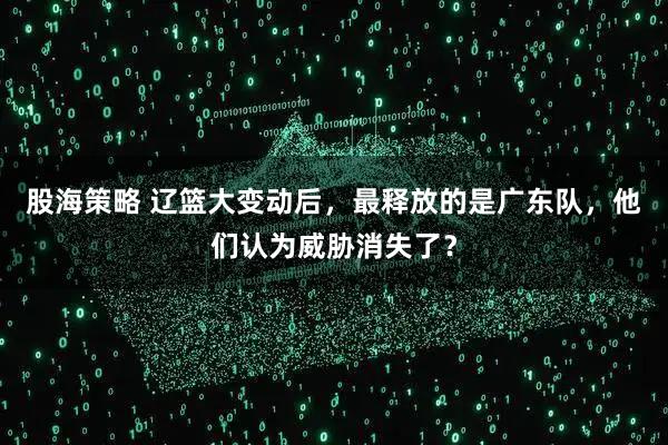 股海策略 辽篮大变动后，最释放的是广东队，他们认为威胁消失了？