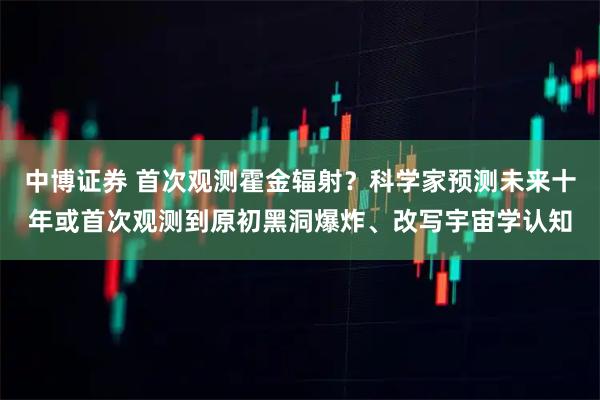中博证券 首次观测霍金辐射？科学家预测未来十年或首次观测到原初黑洞爆炸、改写宇宙学认知