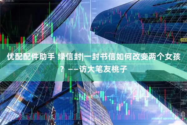 优配配件助手 绿信封|一封书信如何改变两个女孩？——访大笔友桃子