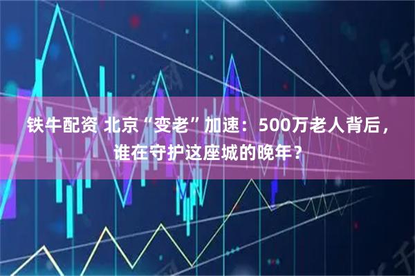 铁牛配资 北京“变老”加速：500万老人背后，谁在守护这座城的晚年？