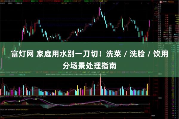 富灯网 家庭用水别一刀切！洗菜 / 洗脸 / 饮用分场景处理指南