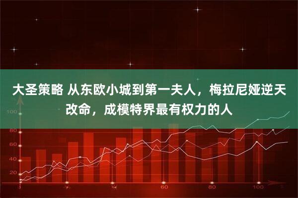 大圣策略 从东欧小城到第一夫人，梅拉尼娅逆天改命，成模特界最有权力的人