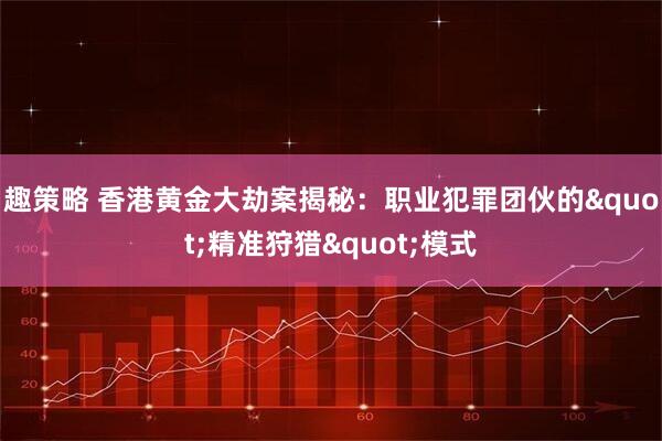 趣策略 香港黄金大劫案揭秘：职业犯罪团伙的&quot;精准狩猎&quot;模式