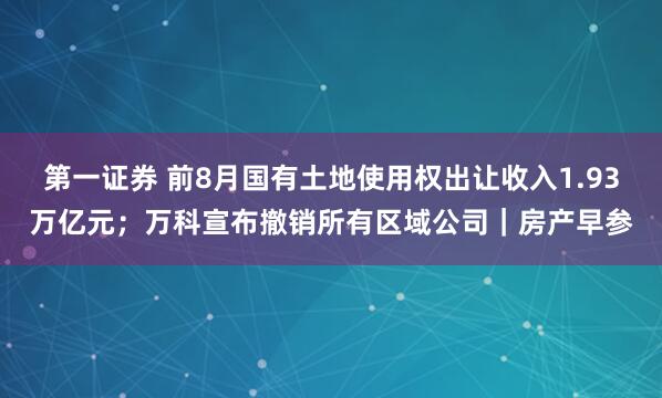 第一证券 前8月国有土地使用权出让收入1.93万亿元；万科宣布撤销所有区域公司｜房产早参