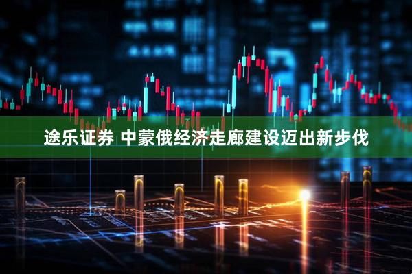 途乐证券 中蒙俄经济走廊建设迈出新步伐
