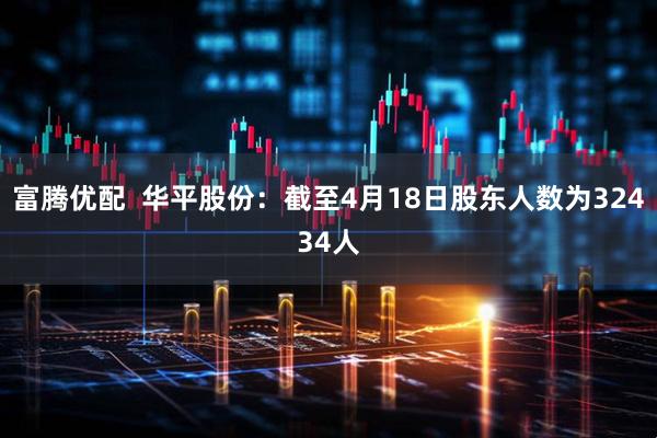 富腾优配  华平股份：截至4月18日股东人数为32434人
