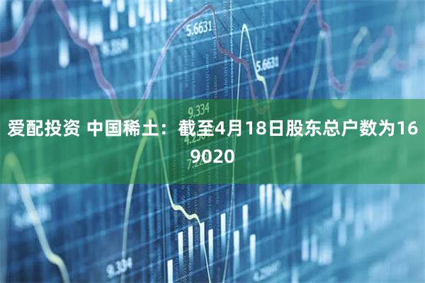 爱配投资 中国稀土：截至4月18日股东总户数为169020