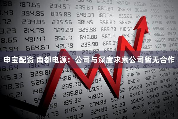 申宝配资 南都电源：公司与深度求索公司暂无合作
