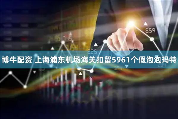 博牛配资 上海浦东机场海关扣留5961个假泡泡玛特