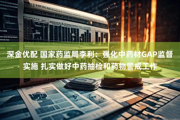 深金优配 国家药监局李利：强化中药材GAP监督实施 扎实做好中药抽检和药物警戒工作