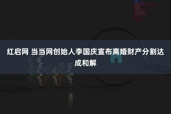红启网 当当网创始人李国庆宣布离婚财产分割达成和解