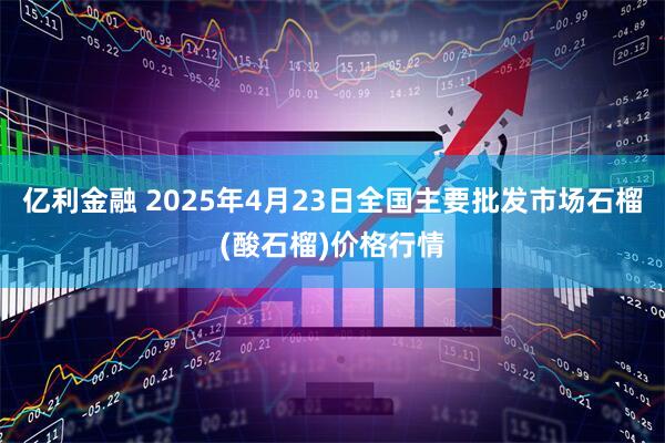 亿利金融 2025年4月23日全国主要批发市场石榴(酸石榴)价格行情