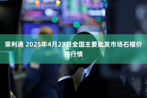 荣利通 2025年4月23日全国主要批发市场石榴价格行情