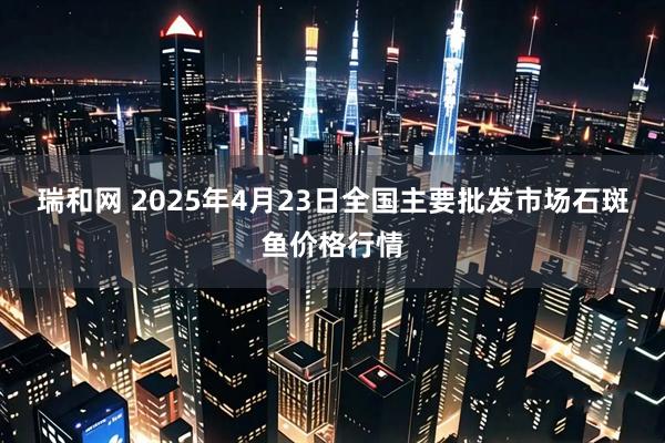 瑞和网 2025年4月23日全国主要批发市场石斑鱼价格行情