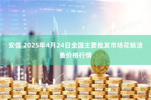 安信 2025年4月24日全国主要批发市场花鲢活鱼价格行情
