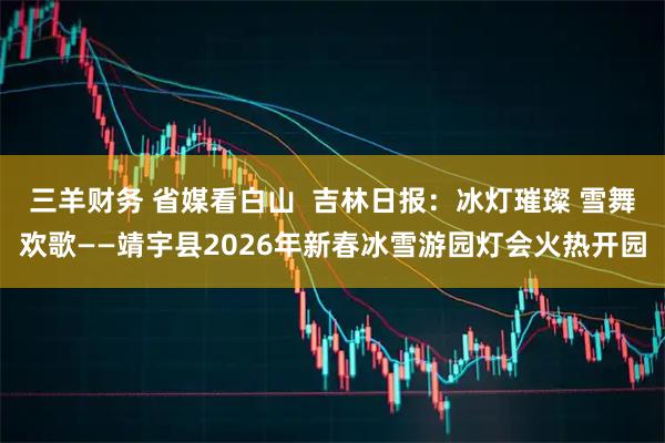 三羊财务 省媒看白山  吉林日报：冰灯璀璨 雪舞欢歌——靖宇县2026年新春冰雪游园灯会火热开园
