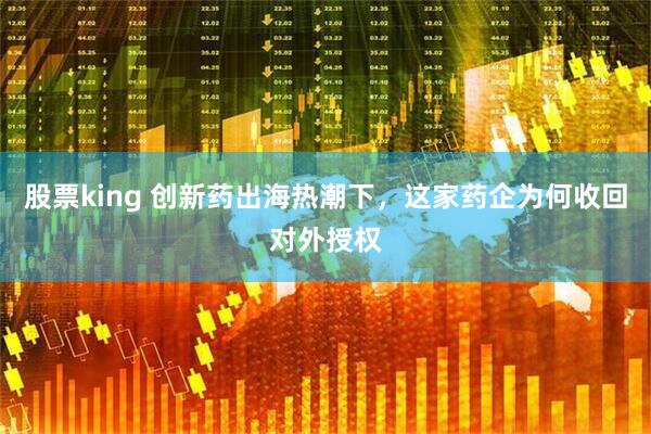 股票king 创新药出海热潮下，这家药企为何收回对外授权