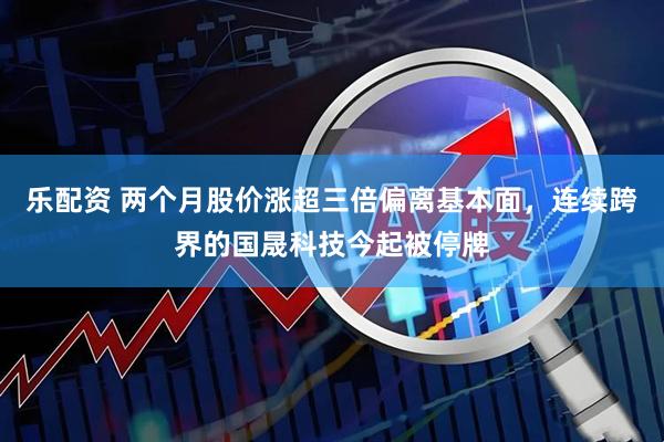 乐配资 两个月股价涨超三倍偏离基本面，连续跨界的国晟科技今起被停牌